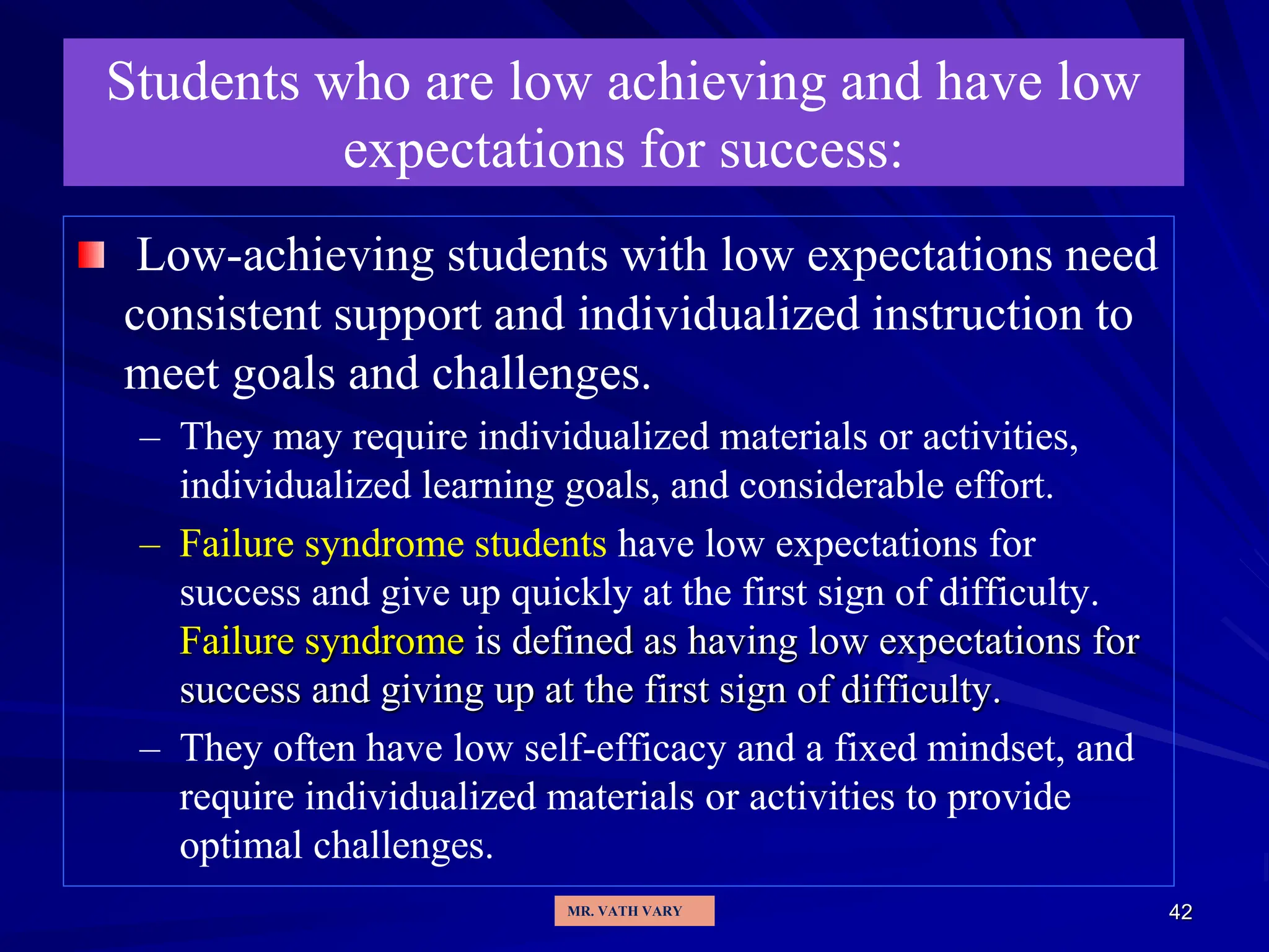 42
Students who are low achieving and have low
expectations for success:
Low-achieving students with low expectations need
consistent support and individualized instruction to
meet goals and challenges.
– They may require individualized materials or activities,
individualized learning goals, and considerable effort.
– Failure syndrome students have low expectations for
success and give up quickly at the first sign of difficulty.
Failure syndrome is defined as having low expectations for
success and giving up at the first sign of difficulty.
– They often have low self-efficacy and a fixed mindset, and
require individualized materials or activities to provide
optimal challenges.
MR. VATH VARY
 