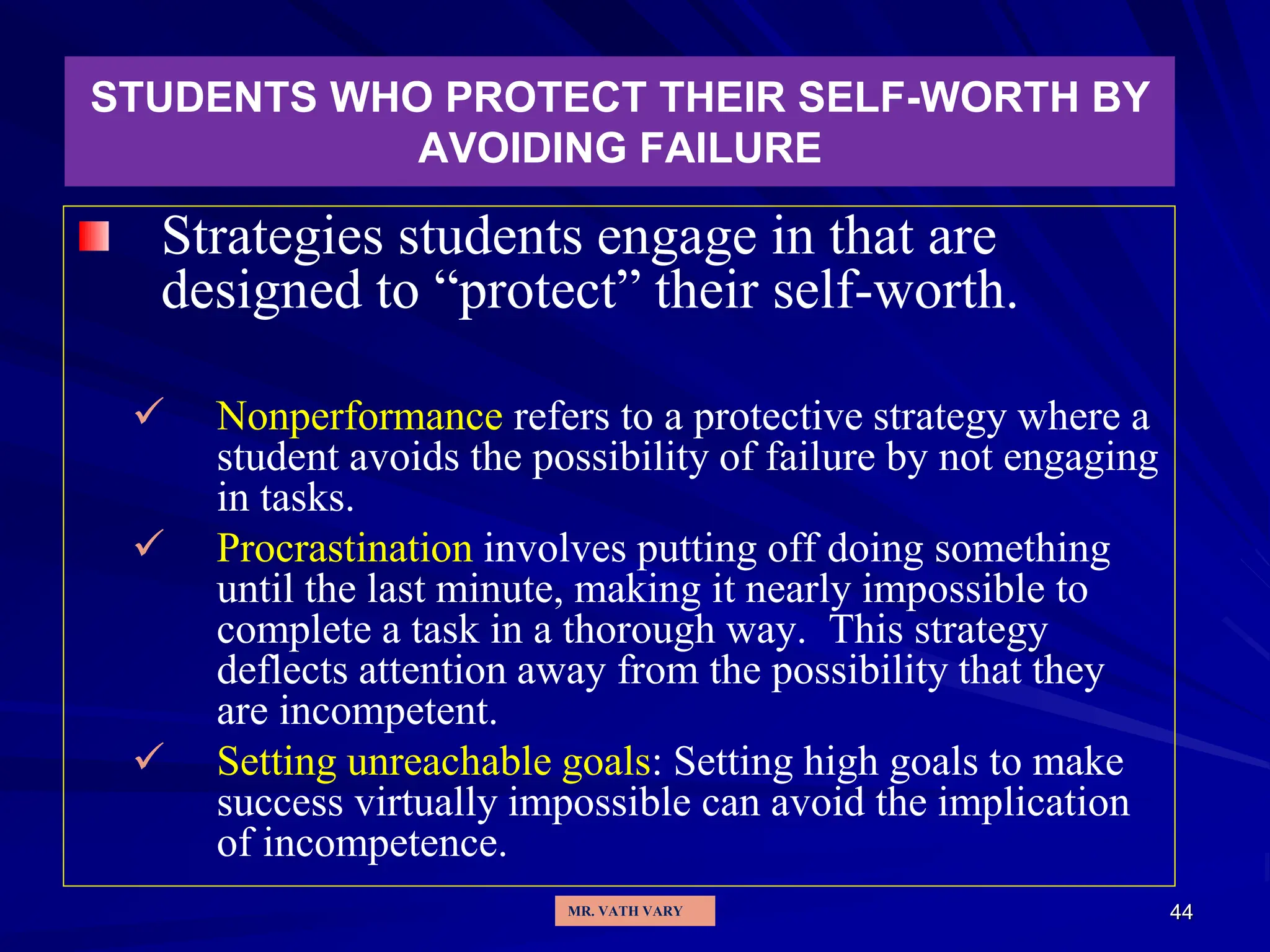 44
STUDENTS WHO PROTECT THEIR SELF-WORTH BY
AVOIDING FAILURE
Strategies students engage in that are
designed to “protect” their self-worth.
 Nonperformance refers to a protective strategy where a
student avoids the possibility of failure by not engaging
in tasks.
 Procrastination involves putting off doing something
until the last minute, making it nearly impossible to
complete a task in a thorough way. This strategy
deflects attention away from the possibility that they
are incompetent.
 Setting unreachable goals: Setting high goals to make
success virtually impossible can avoid the implication
of incompetence.
MR. VATH VARY
 