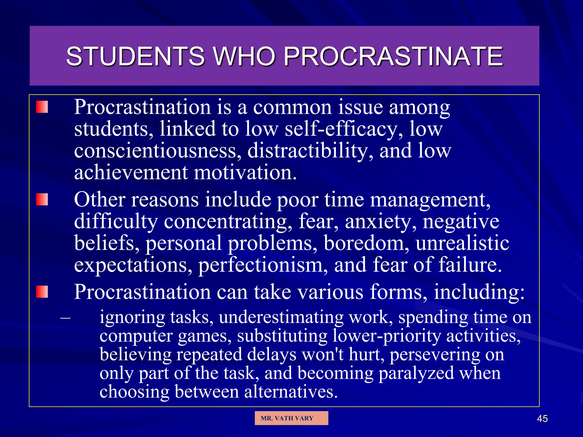 45
STUDENTS WHO PROCRASTINATE
Procrastination is a common issue among
students, linked to low self-efficacy, low
conscientiousness, distractibility, and low
achievement motivation.
Other reasons include poor time management,
difficulty concentrating, fear, anxiety, negative
beliefs, personal problems, boredom, unrealistic
expectations, perfectionism, and fear of failure.
Procrastination can take various forms, including:
– ignoring tasks, underestimating work, spending time on
computer games, substituting lower-priority activities,
believing repeated delays won't hurt, persevering on
only part of the task, and becoming paralyzed when
choosing between alternatives.
MR. VATH VARY
 