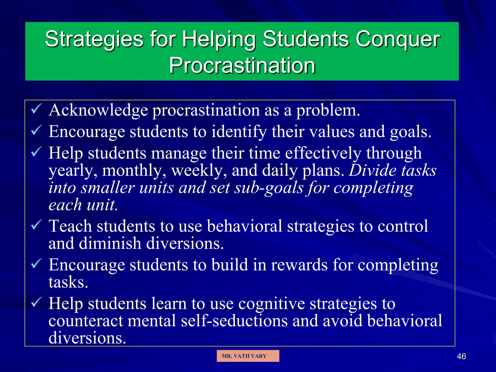 46
Strategies for Helping Students Conquer
Procrastination
 Acknowledge procrastination as a problem.
 Encourage students to identify their values and goals.
 Help students manage their time effectively through
yearly, monthly, weekly, and daily plans. Divide tasks
into smaller units and set sub-goals for completing
each unit.
 Teach students to use behavioral strategies to control
and diminish diversions.
 Encourage students to build in rewards for completing
tasks.
 Help students learn to use cognitive strategies to
counteract mental self-seductions and avoid behavioral
diversions.
MR. VATH VARY
 