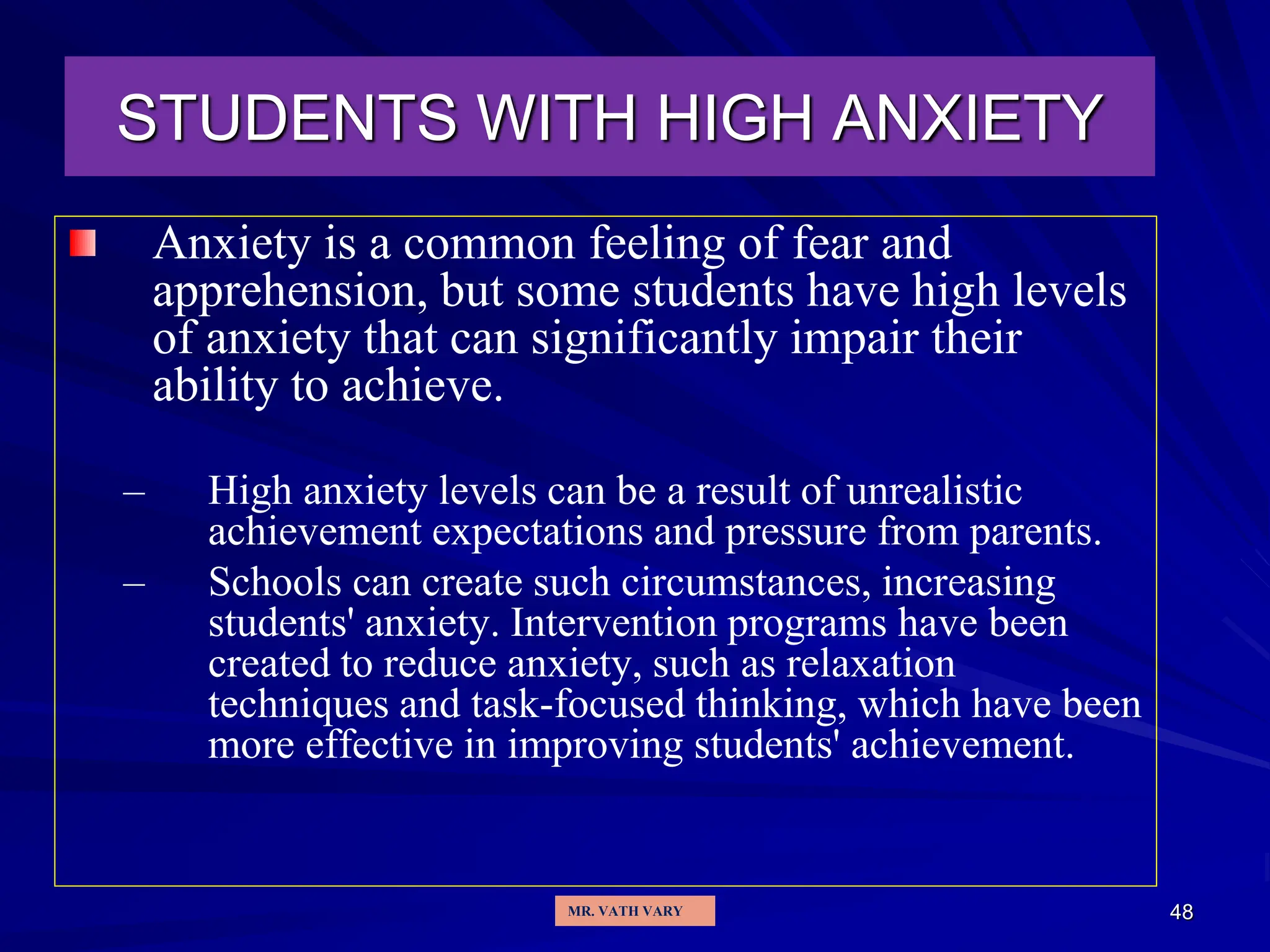 48
STUDENTS WITH HIGH ANXIETY
Anxiety is a common feeling of fear and
apprehension, but some students have high levels
of anxiety that can significantly impair their
ability to achieve.
– High anxiety levels can be a result of unrealistic
achievement expectations and pressure from parents.
– Schools can create such circumstances, increasing
students' anxiety. Intervention programs have been
created to reduce anxiety, such as relaxation
techniques and task-focused thinking, which have been
more effective in improving students' achievement.
MR. VATH VARY
 