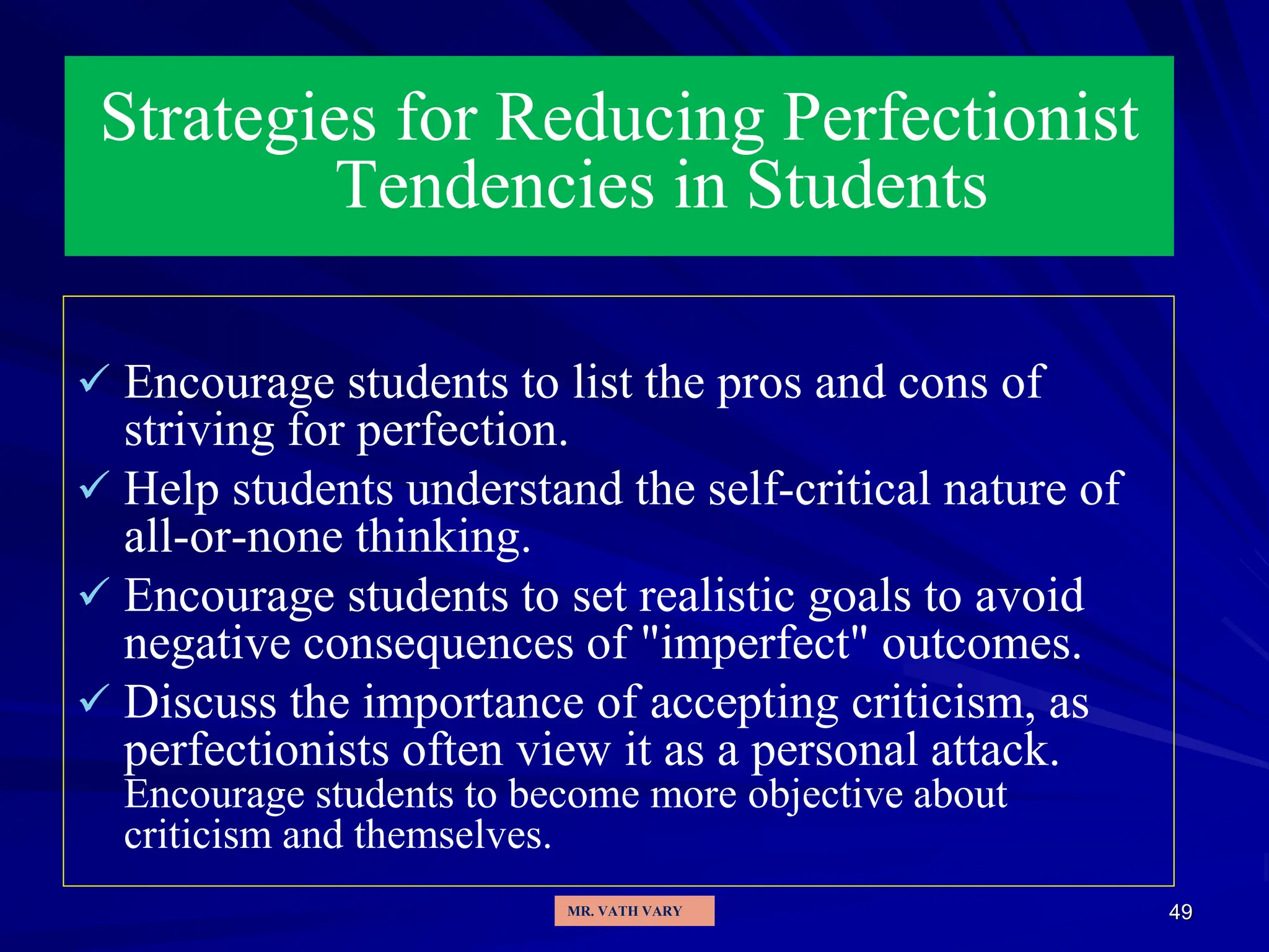 49
Strategies for Reducing Perfectionist
Tendencies in Students
 Encourage students to list the pros and cons of
striving for perfection.
 Help students understand the self-critical nature of
all-or-none thinking.
 Encourage students to set realistic goals to avoid
negative consequences of "imperfect" outcomes.
 Discuss the importance of accepting criticism, as
perfectionists often view it as a personal attack.
Encourage students to become more objective about
criticism and themselves.
MR. VATH VARY
 