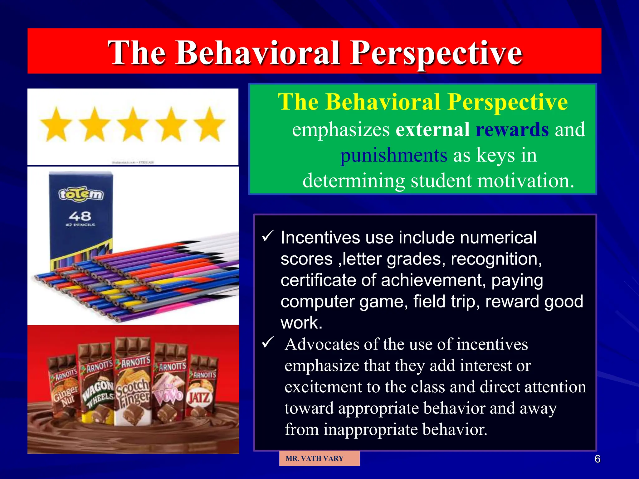 6
The Behavioral Perspective
The Behavioral Perspective
emphasizes external rewards and
punishments as keys in
determining student motivation.
 Incentives use include numerical
scores ,letter grades, recognition,
certificate of achievement, paying
computer game, field trip, reward good
work.
 Advocates of the use of incentives
emphasize that they add interest or
excitement to the class and direct attention
toward appropriate behavior and away
from inappropriate behavior.
MR. VATH VARY
 