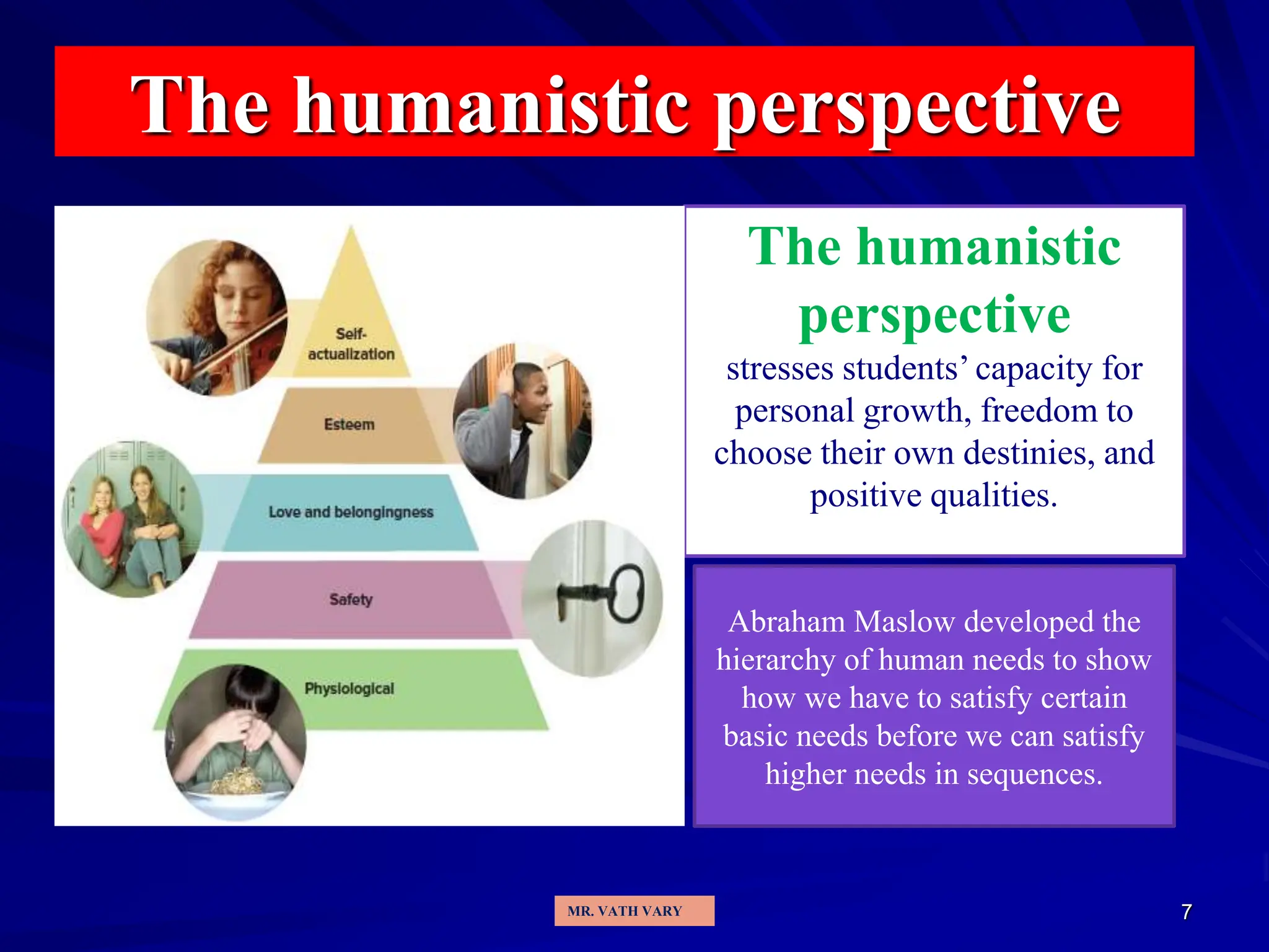 7
The humanistic perspective
The humanistic
perspective
stresses students’ capacity for
personal growth, freedom to
choose their own destinies, and
positive qualities.
Abraham Maslow developed the
hierarchy of human needs to show
how we have to satisfy certain
basic needs before we can satisfy
higher needs in sequences.
MR. VATH VARY
 