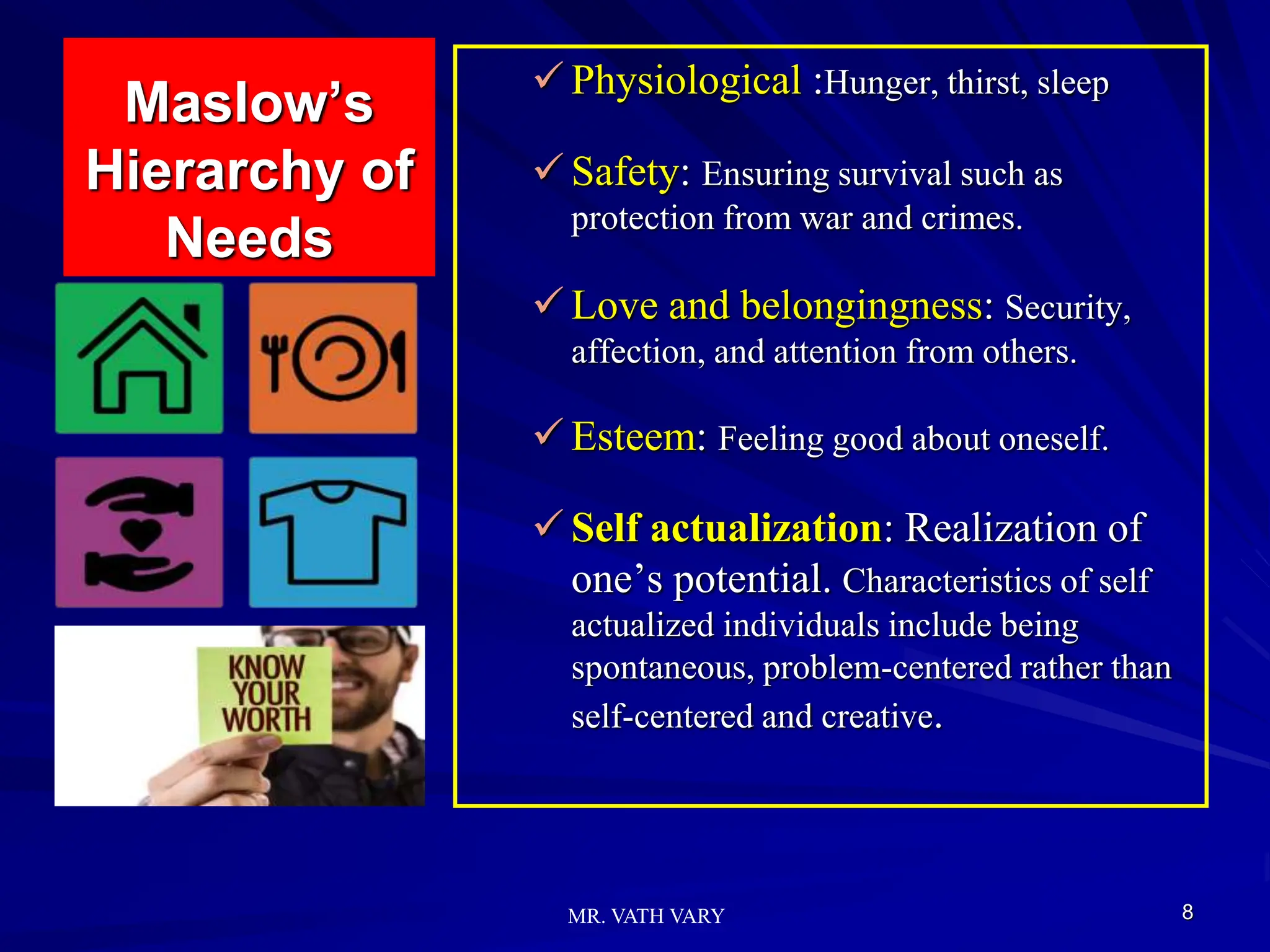 Maslow’s
Hierarchy of
Needs
 Physiological :Hunger, thirst, sleep
 Safety: Ensuring survival such as
protection from war and crimes.
 Love and belongingness: Security,
affection, and attention from others.
 Esteem: Feeling good about oneself.
 Self actualization: Realization of
one’s potential. Characteristics of self
actualized individuals include being
spontaneous, problem-centered rather than
self-centered and creative.
8
MR. VATH VARY
 
