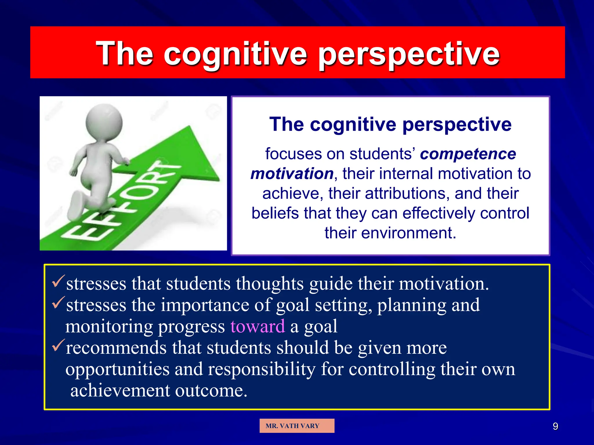 9
The cognitive perspective
The cognitive perspective
focuses on students’ competence
motivation, their internal motivation to
achieve, their attributions, and their
beliefs that they can effectively control
their environment.
stresses that students thoughts guide their motivation.
stresses the importance of goal setting, planning and
monitoring progress toward a goal
recommends that students should be given more
opportunities and responsibility for controlling their own
achievement outcome.
MR. VATH VARY
 