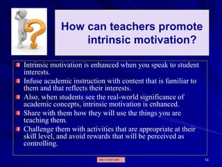 14
How can teachers promote
intrinsic motivation?
Intrinsic motivation is enhanced when you speak to student
interests.
Infuse academic instruction with content that is familiar to
them and that reflects their interests.
Also, when students see the real-world significance of
academic concepts, intrinsic motivation is enhanced.
Share with them how they will use the things you are
teaching them.
Challenge them with activities that are appropriate at their
skill level, and avoid rewards that will be perceived as
controlling.
MR. VATH VARY
 