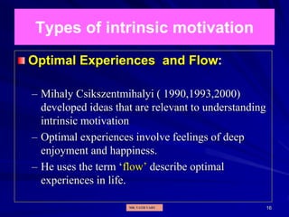 16
Types of intrinsic motivation
Optimal Experiences and Flow:
– Mihaly Csikszentmihalyi ( 1990,1993,2000)
developed ideas that are relevant to understanding
intrinsic motivation
– Optimal experiences involve feelings of deep
enjoyment and happiness.
– He uses the term ‘flow’ describe optimal
experiences in life.
MR. VATH VARY
 