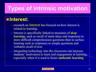 18
Types of intrinsic motivation
Interest:
– research on interest has focused on how interest is
related to learning.
– Interest is specifically linked to measures of deep
learning, such as recall of main ideas and responses to
more difficult comprehension questions than to surface
learning such as responses to simple questions and
verbatim recall of text.
– integrating technology into the classroom can increase
students’ motivation to learn and engagement in learning,
especially when it is used to foster authentic learning
MR. VATH VARY
 