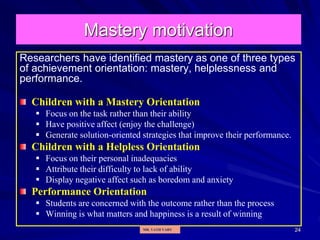 24
Mastery motivation
Researchers have identified mastery as one of three types
of achievement orientation: mastery, helplessness and
performance.
Children with a Mastery Orientation
 Focus on the task rather than their ability
 Have positive affect (enjoy the challenge)
 Generate solution-oriented strategies that improve their performance.
Children with a Helpless Orientation
 Focus on their personal inadequacies
 Attribute their difficulty to lack of ability
 Display negative affect such as boredom and anxiety
Performance Orientation
 Students are concerned with the outcome rather than the process
 Winning is what matters and happiness is a result of winning
MR. VATH VARY
 