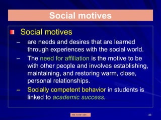 33
Social motives
Social motives
– are needs and desires that are learned
through experiences with the social world.
– The need for affiliation is the motive to be
with other people and involves establishing,
maintaining, and restoring warm, close,
personal relationships.
– Socially competent behavior in students is
linked to academic success.
MR. VATH VARY
 