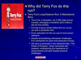 Why did Terry Fox do this
run?
Terry Fox's Long-Distance Run: A Motivational
Story
 Terry Fox, a Canadian, ran 3,359 miles across
Canada, averaging a marathon (26.2 miles) a
day for five months.
 Fox lost a leg to cancer before the run, so he
ran with a prosthetic limb.
 Fox's motivation for the run was to fund cancer
research.
 Despite encountering unforeseen challenges,
Fox maintained his pace and continued running.
 His story is portrayed in the classroom film, "The
Power of Purpose," which resonated with
students, emphasizing the importance of
perseverance and spirit despite physical
challenges.
4
MR. VATH VARY
 