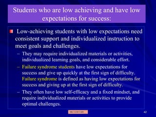 42
Students who are low achieving and have low
expectations for success:
Low-achieving students with low expectations need
consistent support and individualized instruction to
meet goals and challenges.
– They may require individualized materials or activities,
individualized learning goals, and considerable effort.
– Failure syndrome students have low expectations for
success and give up quickly at the first sign of difficulty.
Failure syndrome is defined as having low expectations for
success and giving up at the first sign of difficulty.
– They often have low self-efficacy and a fixed mindset, and
require individualized materials or activities to provide
optimal challenges.
MR. VATH VARY
 