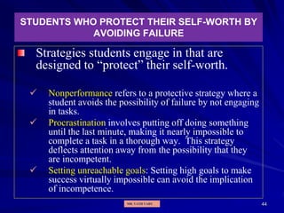 44
STUDENTS WHO PROTECT THEIR SELF-WORTH BY
AVOIDING FAILURE
Strategies students engage in that are
designed to “protect” their self-worth.
 Nonperformance refers to a protective strategy where a
student avoids the possibility of failure by not engaging
in tasks.
 Procrastination involves putting off doing something
until the last minute, making it nearly impossible to
complete a task in a thorough way. This strategy
deflects attention away from the possibility that they
are incompetent.
 Setting unreachable goals: Setting high goals to make
success virtually impossible can avoid the implication
of incompetence.
MR. VATH VARY
 
