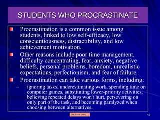 45
STUDENTS WHO PROCRASTINATE
Procrastination is a common issue among
students, linked to low self-efficacy, low
conscientiousness, distractibility, and low
achievement motivation.
Other reasons include poor time management,
difficulty concentrating, fear, anxiety, negative
beliefs, personal problems, boredom, unrealistic
expectations, perfectionism, and fear of failure.
Procrastination can take various forms, including:
– ignoring tasks, underestimating work, spending time on
computer games, substituting lower-priority activities,
believing repeated delays won't hurt, persevering on
only part of the task, and becoming paralyzed when
choosing between alternatives.
MR. VATH VARY
 