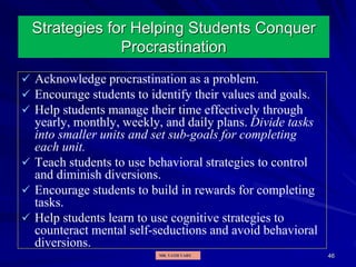 46
Strategies for Helping Students Conquer
Procrastination
 Acknowledge procrastination as a problem.
 Encourage students to identify their values and goals.
 Help students manage their time effectively through
yearly, monthly, weekly, and daily plans. Divide tasks
into smaller units and set sub-goals for completing
each unit.
 Teach students to use behavioral strategies to control
and diminish diversions.
 Encourage students to build in rewards for completing
tasks.
 Help students learn to use cognitive strategies to
counteract mental self-seductions and avoid behavioral
diversions.
MR. VATH VARY
 