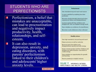 47
STUDENTS WHO ARE
PERFECTIONISTS
Perfectionism, a belief that
mistakes are unacceptable,
can lead to procrastination
and negatively impact
productivity, health,
relationships, and self-
esteem.
It can also result in
depression, anxiety, and
eating disorders, with
parents' perfectionism
linked to their children's
and adolescents' higher
anxiety levels.
MR. VATH VARY
 