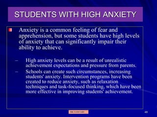 48
STUDENTS WITH HIGH ANXIETY
Anxiety is a common feeling of fear and
apprehension, but some students have high levels
of anxiety that can significantly impair their
ability to achieve.
– High anxiety levels can be a result of unrealistic
achievement expectations and pressure from parents.
– Schools can create such circumstances, increasing
students' anxiety. Intervention programs have been
created to reduce anxiety, such as relaxation
techniques and task-focused thinking, which have been
more effective in improving students' achievement.
MR. VATH VARY
 