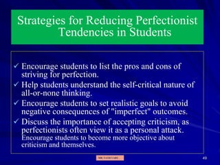 49
Strategies for Reducing Perfectionist
Tendencies in Students
 Encourage students to list the pros and cons of
striving for perfection.
 Help students understand the self-critical nature of
all-or-none thinking.
 Encourage students to set realistic goals to avoid
negative consequences of "imperfect" outcomes.
 Discuss the importance of accepting criticism, as
perfectionists often view it as a personal attack.
Encourage students to become more objective about
criticism and themselves.
MR. VATH VARY
 