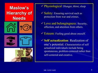Maslow’s
Hierarchy of
Needs
 Physiological :Hunger, thirst, sleep
 Safety: Ensuring survival such as
protection from war and crimes.
 Love and belongingness: Security,
affection, and attention from others.
 Esteem: Feeling good about oneself.
 Self actualization: Realization of
one’s potential. Characteristics of self
actualized individuals include being
spontaneous, problem-centered rather than
self-centered and creative.
8
MR. VATH VARY
 
