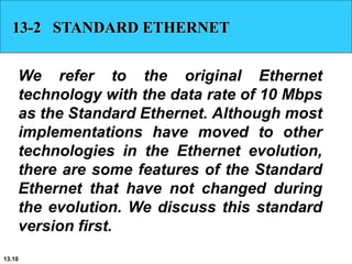 13.10
13-2 STANDARD ETHERNET
We refer to the original Ethernet
technology with the data rate of 10 Mbps
as the Standard Ethernet. Although most
implementations have moved to other
technologies in the Ethernet evolution,
there are some features of the Standard
Ethernet that have not changed during
the evolution. We discuss this standard
version first.
 