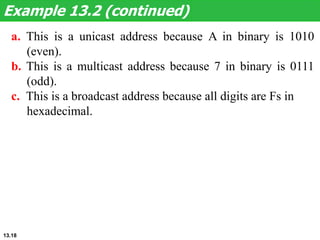Example 13.2 (continued)
a. This is a unicast address because A in binary is 1010
(even).
b. This is a multicast address because 7 in binary is 0111
(odd).
c. This is a broadcast address because all digits are Fs in
hexadecimal.
13.18
 