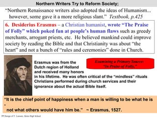 Northern Writers Try to Reform Society;  “Northern Renaissance writers also adopted the ideas of Humanism... however, some gave it a more religious slant.”  Textbook, p.425 6.  Desiderius Erasmus  – a  Christian humanist ,  wrote “The Praise of Folly” which poked fun at people’s human flaws  such as greedy merchants, arrogant priests, etc.  He believed mankind could improve society by reading the Bible and that Christianity was about “the heart” and not a bunch of “rules and ceremonies” done in Church. Erasmus was from the  Dutch region of Holland  and received many honors  in his lifetime.  He was often critical of the “mindless” rituals Christians performed during church services and their ignorance about the actual Bible itself.   “ It is the chief point of happiness when a man is willing to be what he is - not what others would have him be.”  ~ Erasmus, 1527. Examining a Primary Source:  “ In Praise of Folly,”  PP Design of T. Loessin; Akins High School 