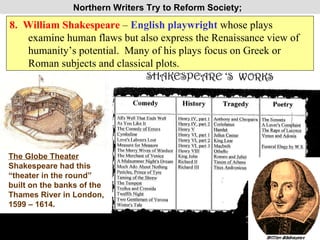 Northern Writers Try to Reform Society;  8.  William Shakespeare  –  English playwright  whose plays  examine human flaws but also express the Renaissance view of humanity’s potential.  Many of his plays focus on Greek or Roman subjects and classical plots. PP Design of T. Loessin; Akins High School The Globe Theater Shakespeare had this “theater in the round” built on the banks of the Thames River in London, 1599 – 1614. 