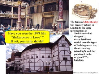 Have you seen the 1998 film “Shakespeare in Love” ? If not, you really should! The famous  Globe theater  was recently rebuilt in London to the same specifications as  Shakespeare had designed… every detail was copied even the types of building materials, theater seating (standing!), and the paint used in the original 17 th  c. building. PP Design of T. Loessin; Akins High School 