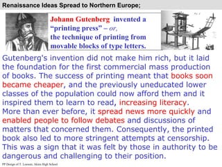 Johann Gutenberg   invented a “printing press” –  or,   the technique of printing from movable blocks of type letters. Gutenberg's invention did not make him rich, but it laid the foundation for the first commercial mass production of books. The success of printing meant that  books soon became cheaper , and the previously uneducated lower classes of the population could now afford them and it inspired them to learn to read ,  increasing literacy .  More than ever before, it  spread news more quickly  and  enabled people to follow debates  and discussions of matters that concerned them. Consequently, the printed book also led to more stringent attempts at censorship. This was a sign that it was felt by those in authority to be dangerous and challenging to their position. PP Design of T. Loessin; Akins High School Renaissance Ideas Spread to Northern Europe;  
