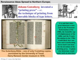 Johann Gutenberg   invented a “printing press” –  or,   the technique of printing from movable blocks of type letters. PP Design of T. Loessin; Akins High School Renaissance Ideas Spread to Northern Europe;  The Gutenberg Bible – one of only 5 existing copies, purchased by the University of Texas  Harry Ransom Center museum in 1978. It is said that other great historical events such as the Protestant Reformation of the 1500s, the Scientific Age of Enlightenment of the 1600s, and the French Revolution in the 1700s would likely have not been such transforming forces had it not been for the invention of the printing press.  Explain why historians would make such an assertion.  