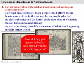 Renaissance Ideas Spread to Northern Europe;  2.  How did the invention of the printing press help spread learning and  Renaissance ideas? Lowered price of books; more people could afford them; books now written in the vernacular so people who had  no classical education (in Latin) could now read the classics; this all led to increased literacy as well as ordinary people’s awareness of what was happening  in their larger world. PP Design of T. Loessin; Akins High School How did they put pictures in books  now printed with the movable type press? 