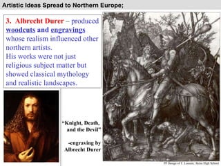 Artistic Ideas Spread to Northern Europe;  3.  Albrecht Durer  –  produced  woodcuts  and  engravings  whose realism influenced other northern artists.  His works were not just religious subject matter but showed classical mythology and realistic landscapes. “ Knight, Death,  and the Devil” -engraving by Albrecht Durer PP Design of T. Loessin; Akins High School 