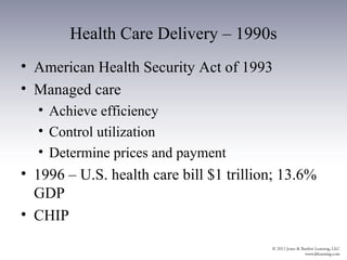 Health Care Delivery – 1990s
• American Health Security Act of 1993
• Managed care
  • Achieve efficiency
  • Control utilization
  • Determine prices and payment
• 1996 – U.S. health care bill $1 trillion; 13.6%
  GDP
• CHIP
 