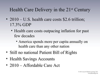 Health Care Delivery in the 21st Century
• 2010 – U.S. health care costs $2.6 trillion;
  17.3% GDP
  • Health care costs outpacing inflation for past
    few decades
     • America spends more per capita annually on
       health care than any other nation
• Still no national Patient Bill of Rights
• Health Savings Accounts
• 2010 – Affordable Care Act
 