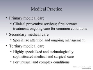 Medical Practice
• Primary medical care
  • Clinical preventive services; first-contact
    treatment; ongoing care for common conditions
• Secondary medical care
  • Specialize attention and ongoing management
• Tertiary medical care
  • Highly specialized and technologically
    sophisticated medical and surgical care
  • For unusual and complex conditions
 