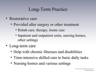 Long-Term Practice
• Restorative care
  • Provided after surgery or other treatment
     • Rehab care, therapy, home care
     • Inpatient and outpatient units, nursing homes,
       other settings
• Long-term care
  • Help with chronic illnesses and disabilities
  • Time-intensive skilled care to basic daily tasks
  • Nursing homes and various settings
 