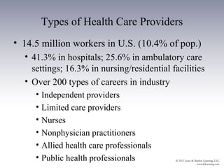 Types of Health Care Providers
• 14.5 million workers in U.S. (10.4% of pop.)
  • 41.3% in hospitals; 25.6% in ambulatory care
    settings; 16.3% in nursing/residential facilities
  • Over 200 types of careers in industry
     • Independent providers
     • Limited care providers
     • Nurses
     • Nonphysician practitioners
     • Allied health care professionals
     • Public health professionals
 