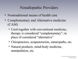 Nonallopathic Providers
• Nontraditional means of health care
• Complementary and Alternative medicine
  (CAM)
  • Used together with conventional medicine,
    therapy is considered “complementary”; in
    place of considered “alternative”
  • Chiropractors, acupuncturists, naturopaths, etc.
  • Natural products, mind-body medicine,
    manipulation, etc.
 