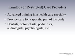 Limited (or Restricted) Care Providers
• Advanced training in a health care specialty
• Provide care for a specific part of the body
• Dentists, optometrists, podiatrists,
  audiologists, psychologists, etc.
 