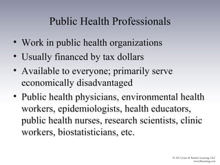 Public Health Professionals
• Work in public health organizations
• Usually financed by tax dollars
• Available to everyone; primarily serve
  economically disadvantaged
• Public health physicians, environmental health
  workers, epidemiologists, health educators,
  public health nurses, research scientists, clinic
  workers, biostatisticians, etc.
 