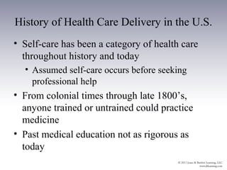 History of Health Care Delivery in the U.S.
• Self-care has been a category of health care
  throughout history and today
  • Assumed self-care occurs before seeking
    professional help
• From colonial times through late 1800’s,
  anyone trained or untrained could practice
  medicine
• Past medical education not as rigorous as
  today
 