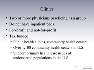 Clinics
•   Two or more physicians practicing as a group
•   Do not have inpatient beds
•   For-profit and not-for-profit
•   Tax funded
    • Public health clinics, community health centers
    • Over 1,100 community health centers in U.S.
    • Support primary health care needs of
      underserved populations in the U.S.
 