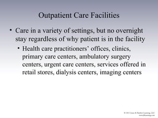 Outpatient Care Facilities
• Care in a variety of settings, but no overnight
  stay regardless of why patient is in the facility
  • Health care practitioners’ offices, clinics,
    primary care centers, ambulatory surgery
    centers, urgent care centers, services offered in
    retail stores, dialysis centers, imaging centers
 