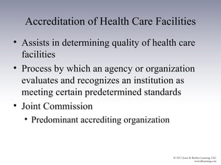Accreditation of Health Care Facilities
• Assists in determining quality of health care
  facilities
• Process by which an agency or organization
  evaluates and recognizes an institution as
  meeting certain predetermined standards
• Joint Commission
  • Predominant accrediting organization
 