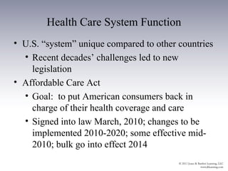 Health Care System Function
• U.S. “system” unique compared to other countries
  • Recent decades’ challenges led to new
    legislation
• Affordable Care Act
  • Goal: to put American consumers back in
    charge of their health coverage and care
  • Signed into law March, 2010; changes to be
    implemented 2010-2020; some effective mid-
    2010; bulk go into effect 2014
 
