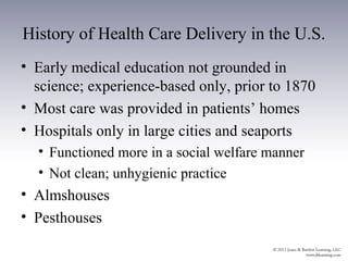 History of Health Care Delivery in the U.S.
• Early medical education not grounded in
  science; experience-based only, prior to 1870
• Most care was provided in patients’ homes
• Hospitals only in large cities and seaports
  • Functioned more in a social welfare manner
  • Not clean; unhygienic practice
• Almshouses
• Pesthouses
 