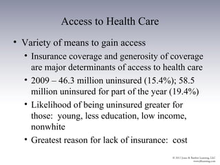Access to Health Care
• Variety of means to gain access
  • Insurance coverage and generosity of coverage
    are major determinants of access to health care
  • 2009 – 46.3 million uninsured (15.4%); 58.5
    million uninsured for part of the year (19.4%)
  • Likelihood of being uninsured greater for
    those: young, less education, low income,
    nonwhite
  • Greatest reason for lack of insurance: cost
 