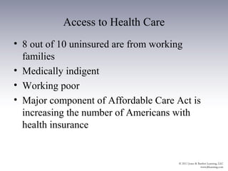 Access to Health Care
• 8 out of 10 uninsured are from working
  families
• Medically indigent
• Working poor
• Major component of Affordable Care Act is
  increasing the number of Americans with
  health insurance
 