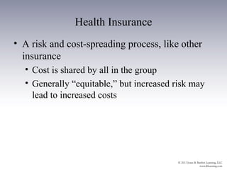 Health Insurance
• A risk and cost-spreading process, like other
  insurance
  • Cost is shared by all in the group
  • Generally “equitable,” but increased risk may
    lead to increased costs
 